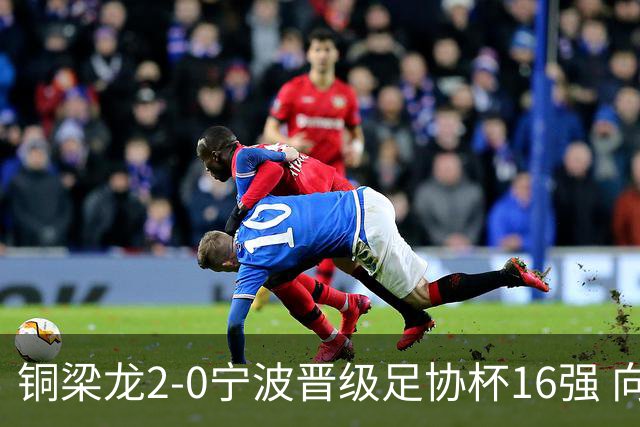 铜梁龙2-0宁波晋级足协杯16强 向余望梅开二度迪马塔助攻